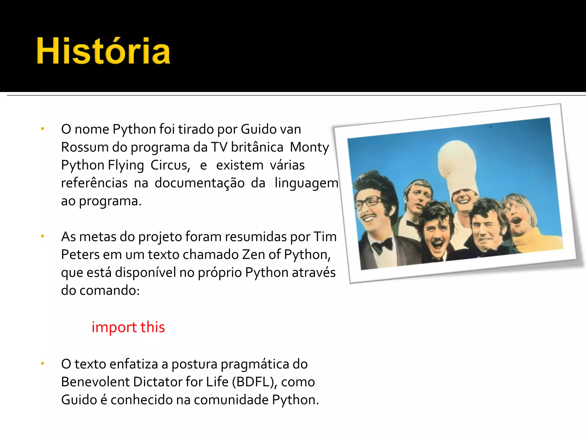 O nome Python foi tirado por Guido van Rossum do programa da TV britânica  Monty Python Flying  Circus,  e  existem  várias  referências  na  documentação  da  linguagem  ao programa. As metas do projeto foram resumidas por Tim Peters em um texto chamado Zen of Python, que está disponível no próprio Python através do comando: import this O texto enfatiza a postura pragmática do Benevolent Dictator for Life (BDFL), como Guido é conhecido na comunidade Python. 
