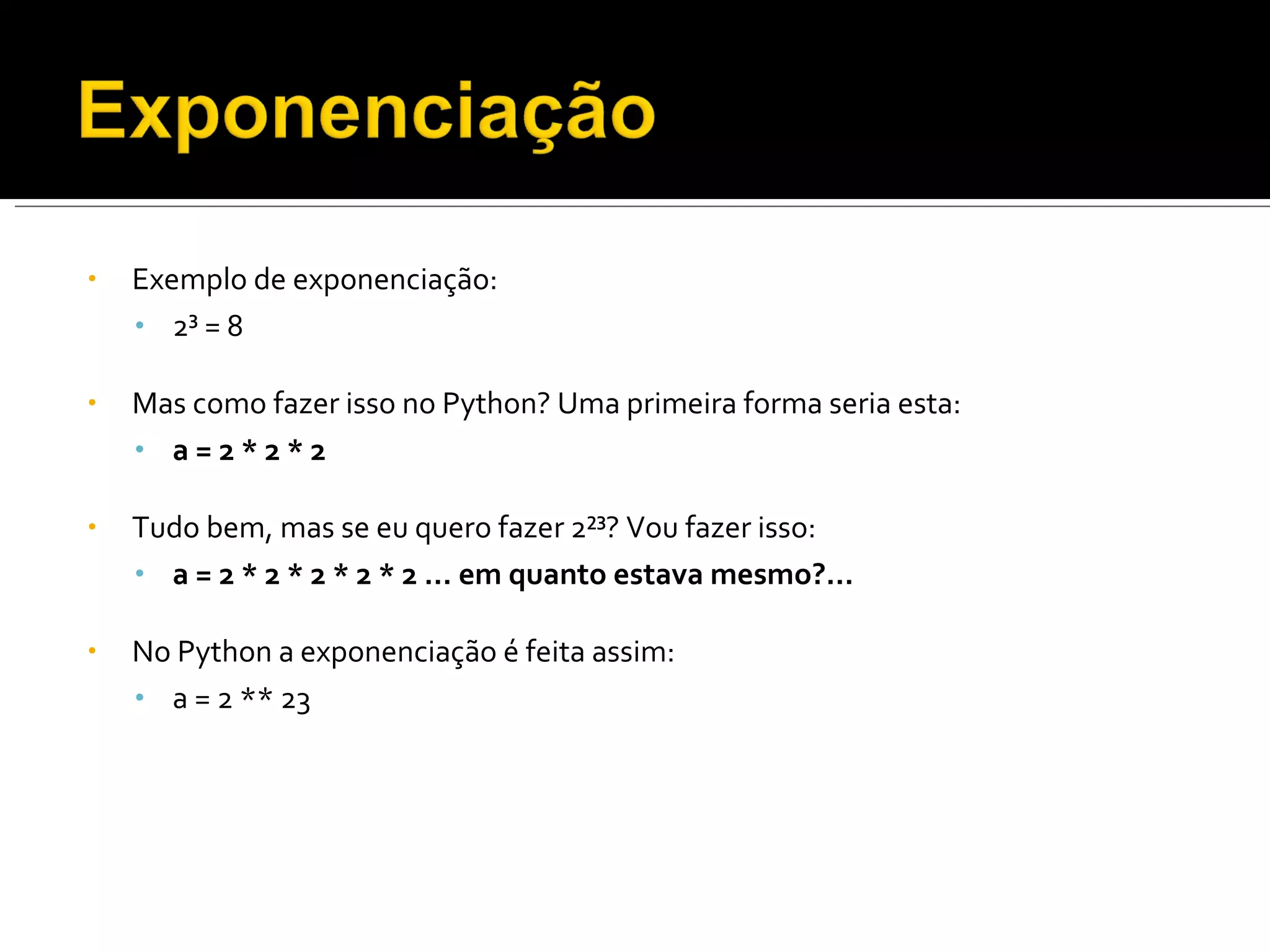 Exemplo de e xponenciação: 2³ = 8 Mas como fazer isso no Python? Uma primeira forma seria esta: a = 2 * 2 * 2 Tudo bem, mas se eu quero fazer 2²³? Vou fazer isso: a = 2 * 2 * 2 * 2 * 2 … em quanto estava mesmo?… No Python a exponenciação é feita assim: a = 2 ** 23 