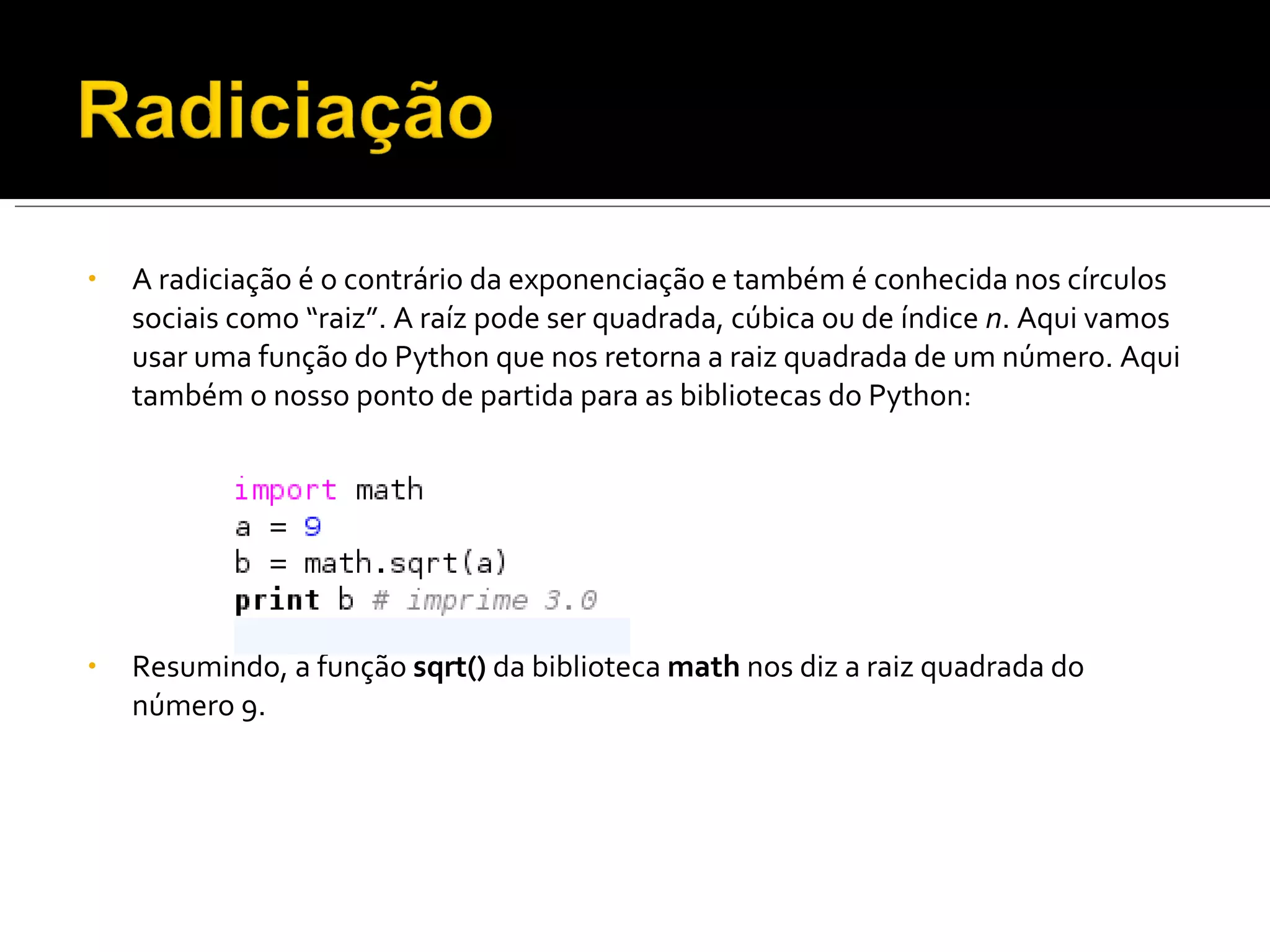 A radiciação é o contrário da exponenciação e também é conhecida nos círculos sociais como “raiz”. A raíz pode ser quadrada, cúbica ou de índice  n . Aqui vamos usar uma função do Python que nos retorna a raiz quadrada de um número. Aqui também o nosso ponto de partida para as bibliotecas do Python: Resumindo, a função  sqrt()  da biblioteca  math  nos diz a raiz quadrada do número 9. 