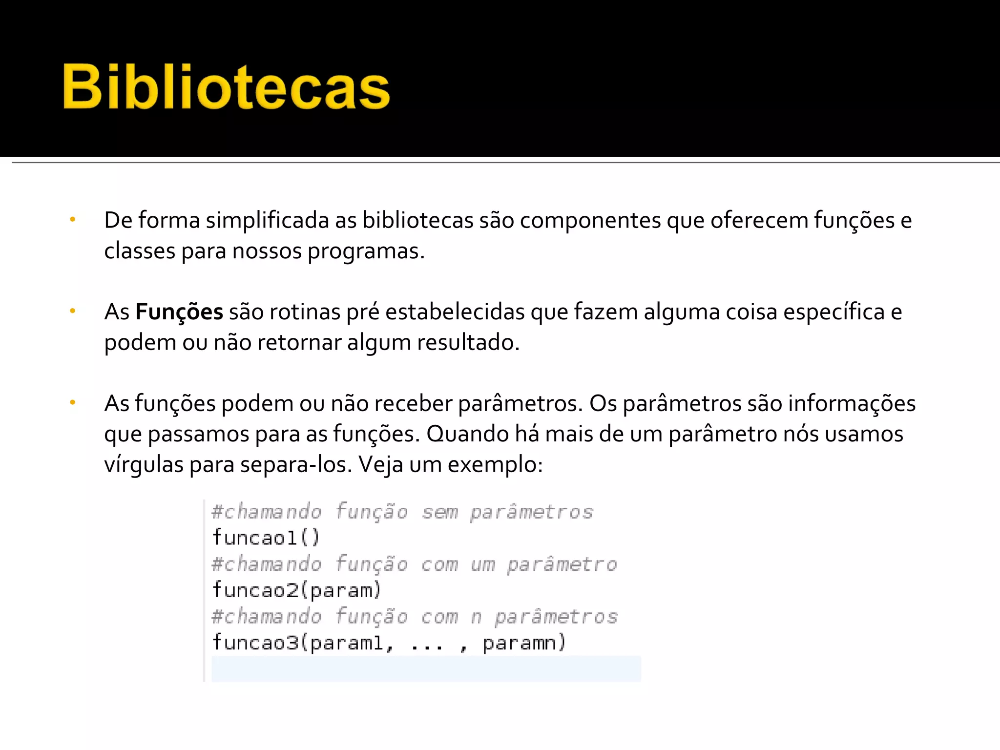 De forma simplificada as bibliotecas são componentes que oferecem funções e classes para nossos programas. As  Funções  são rotinas pré estabelecidas que fazem alguma coisa específica e podem ou não retornar algum resultado. As funções podem ou não receber parâmetros. Os parâmetros são informações que passamos para as funções. Quando há mais de um parâmetro nós usamos vírgulas para separa-los. Veja um exemplo: 