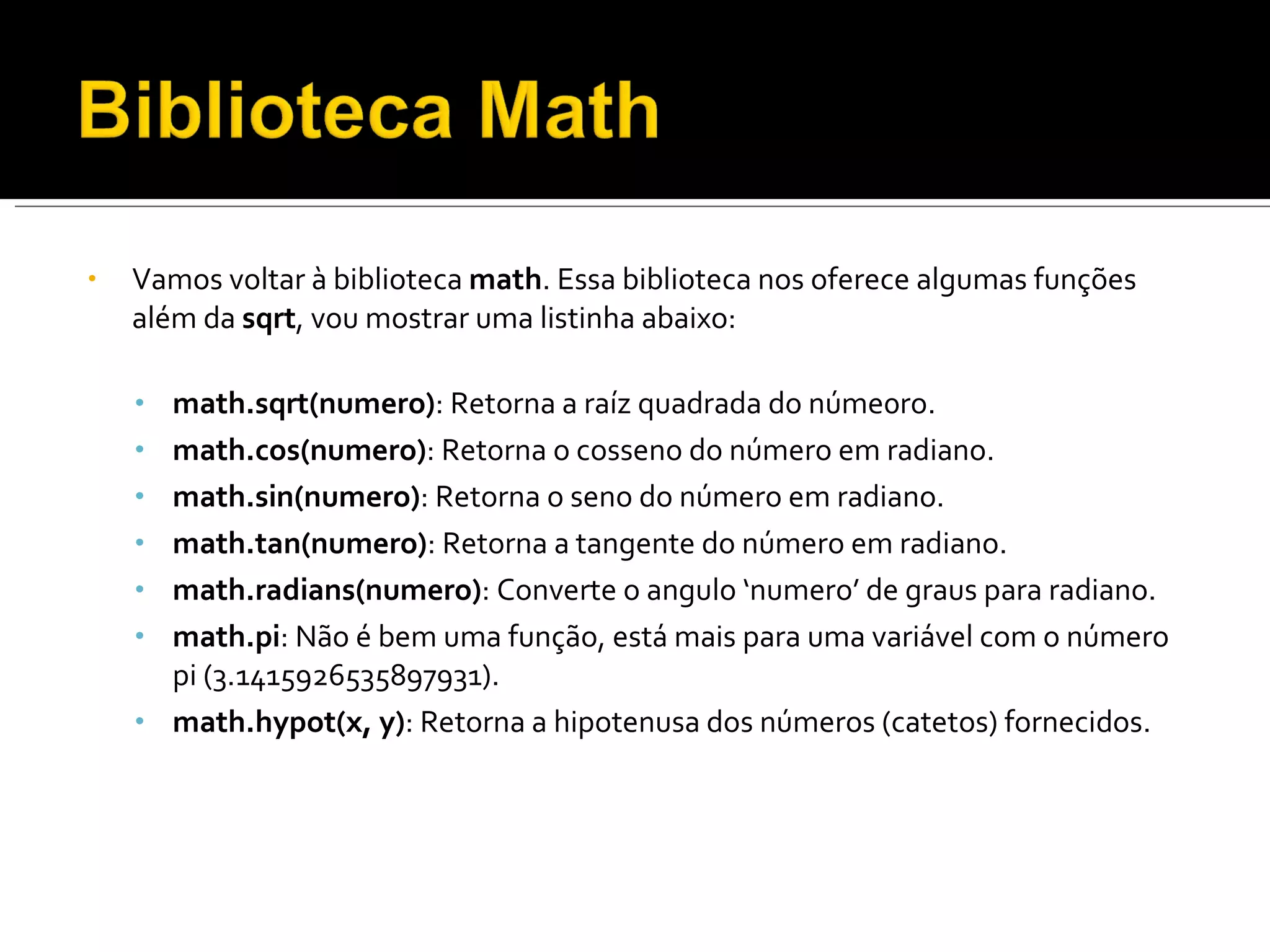 Vamos voltar à biblioteca  math . Essa biblioteca nos oferece algumas funções além da  sqrt , vou mostrar uma listinha abaixo: math.sqrt(numero) : Retorna a raíz quadrada do núme0ro. math.cos(numero) : Retorna o cosseno do número em radiano. math.sin(numero) : Retorna o seno do número em radiano. math.tan(numero) : Retorna a tangente do número em radiano. math.radians(numero) : Converte o angulo ‘numero’ de graus para radiano. math.pi : Não é bem uma função, está mais para uma variável com o número pi (3.1415926535897931). math.hypot(x, y) : Retorna a hipotenusa dos números (catetos) fornecidos. 