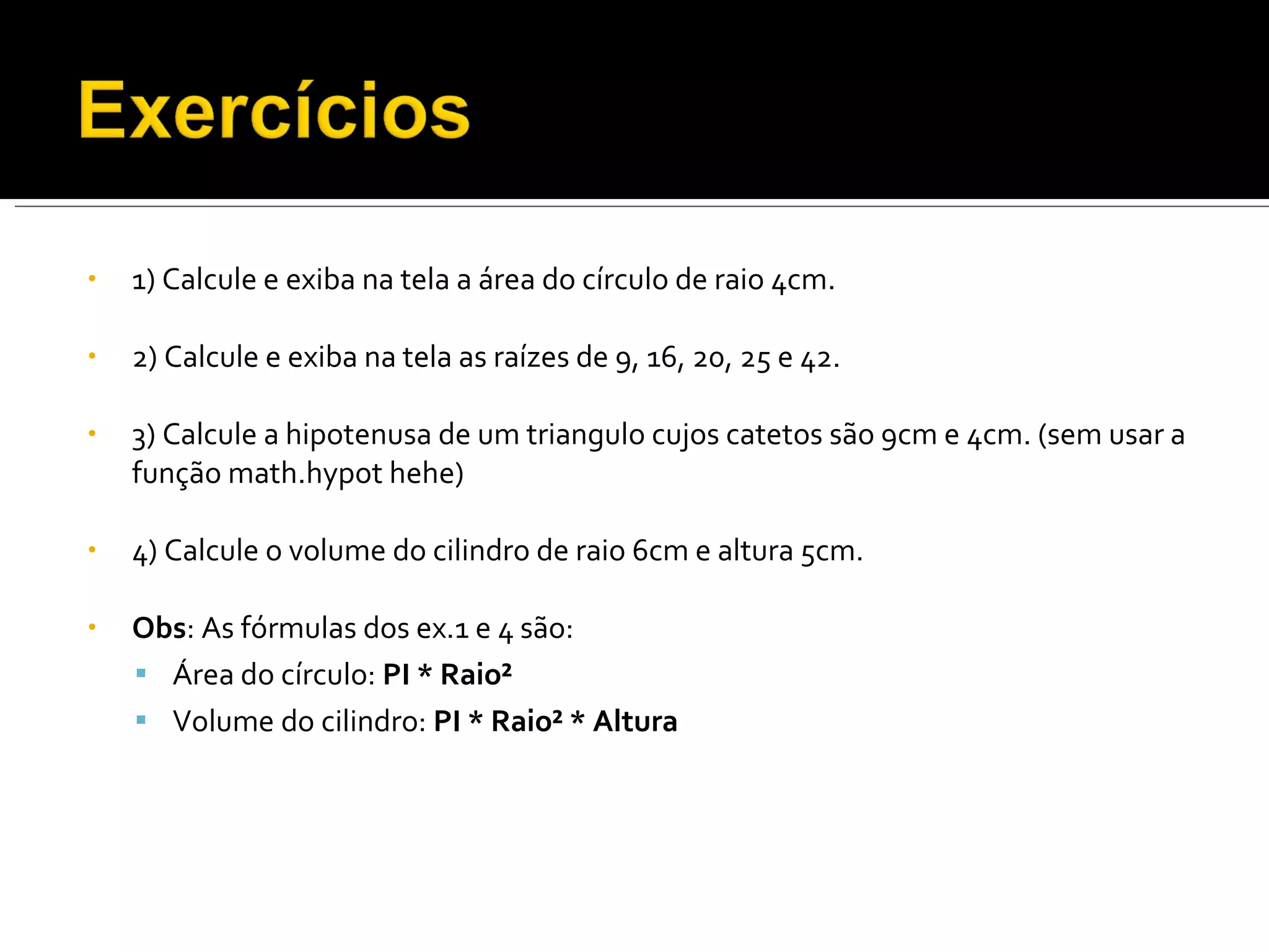 1) Calcule e exiba na tela a área do círculo de raio 4cm. 2) Calcule e exiba na tela as raízes de 9, 16, 20, 25 e 42. 3) Calcule a hipotenusa de um triangulo cujos catetos são 9cm e 4cm. (sem usar a função math.hypot hehe) 4) Calcule o volume do cilindro de raio 6cm e altura 5cm. Obs : As fórmulas dos ex.1 e 4 são: Área do círculo:  PI * Raio² Volume do cilindro:  PI * Raio² * Altura 