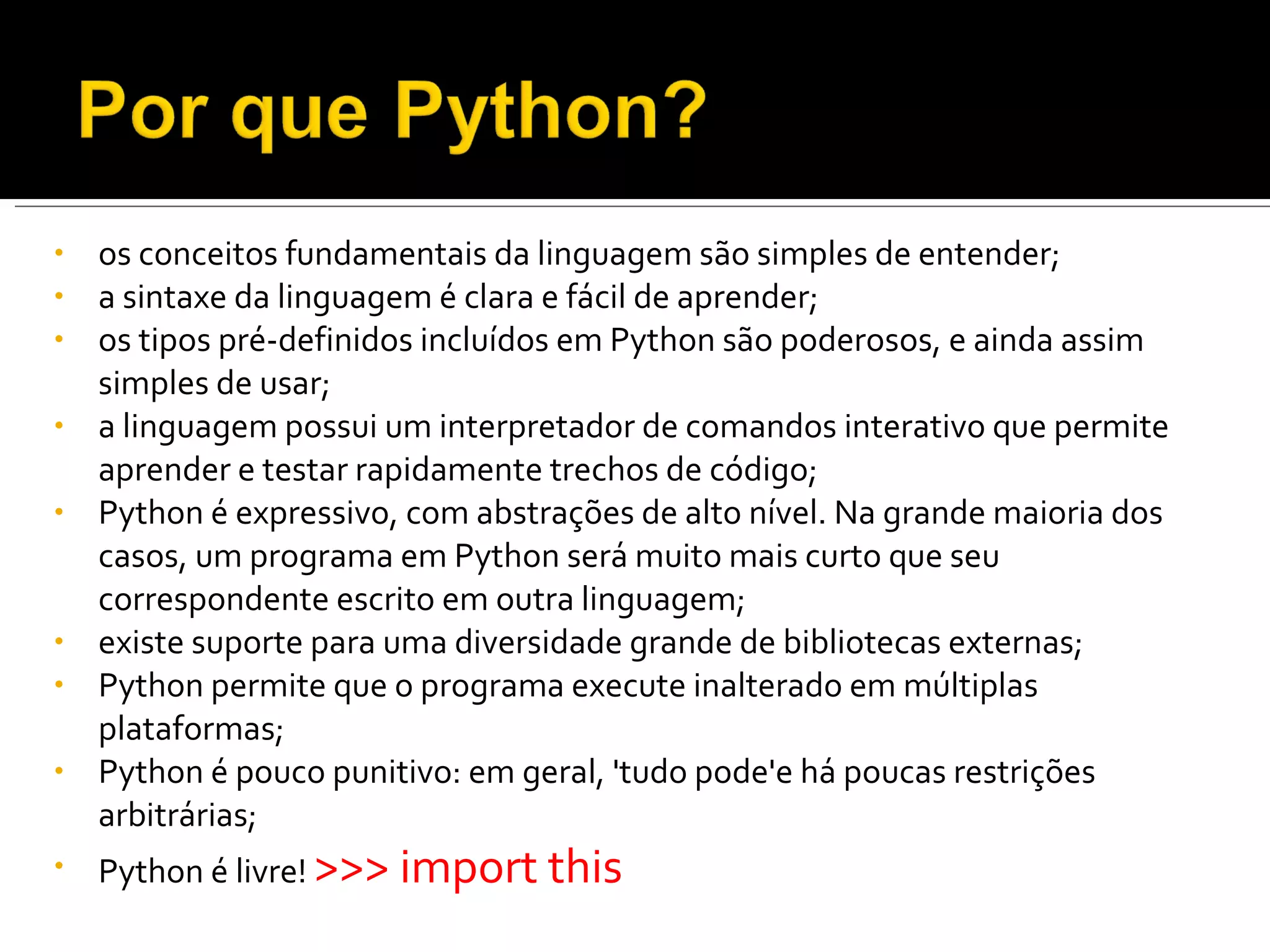 os conceitos fundamentais da linguagem são simples de entender; a sintaxe da linguagem é clara e fácil de aprender; os tipos pré-definidos incluídos em Python são poderosos, e ainda assim simples de usar; a linguagem possui um interpretador de comandos interativo que permite aprender e testar rapidamente trechos de código; Python é expressivo, com abstrações de alto nível. Na grande maioria dos casos, um programa em Python será muito mais curto que seu correspondente escrito em outra linguagem; existe suporte para uma diversidade grande de bibliotecas externas; Python permite que o programa execute inalterado em múltiplas plataformas; Python é pouco punitivo: em geral, 'tudo pode'e há poucas restrições arbitrárias; Python é livre!  >>> import this 