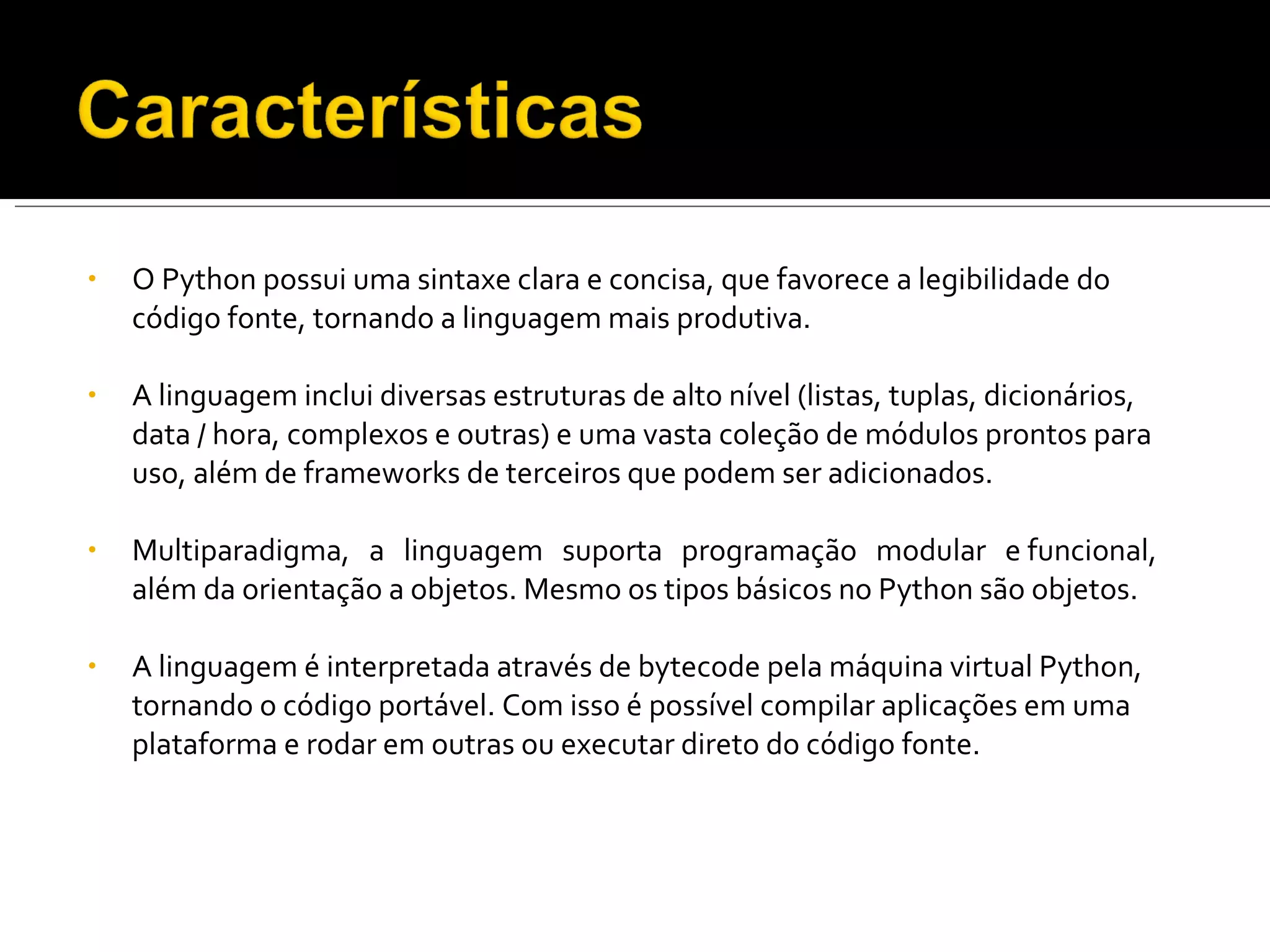 O Python possui uma sintaxe clara e concisa, que favorece a legibilidade do código fonte, tornando a linguagem mais produtiva. A linguagem inclui diversas estruturas de alto nível (listas, tuplas, dicionários, data / hora, complexos e outras) e uma vasta coleção de módulos prontos para uso, além de frameworks de terceiros que podem ser adicionados. Multiparadigma,  a  linguagem  suporta  programação  modular  e funcional, além da orientação a objetos. Mesmo os tipos básicos no Python são objetos. A linguagem é interpretada através de bytecode pela máquina virtual Python, tornando o código portável. Com isso é possível compilar aplicações em uma plataforma e rodar em outras ou executar direto do código fonte. 