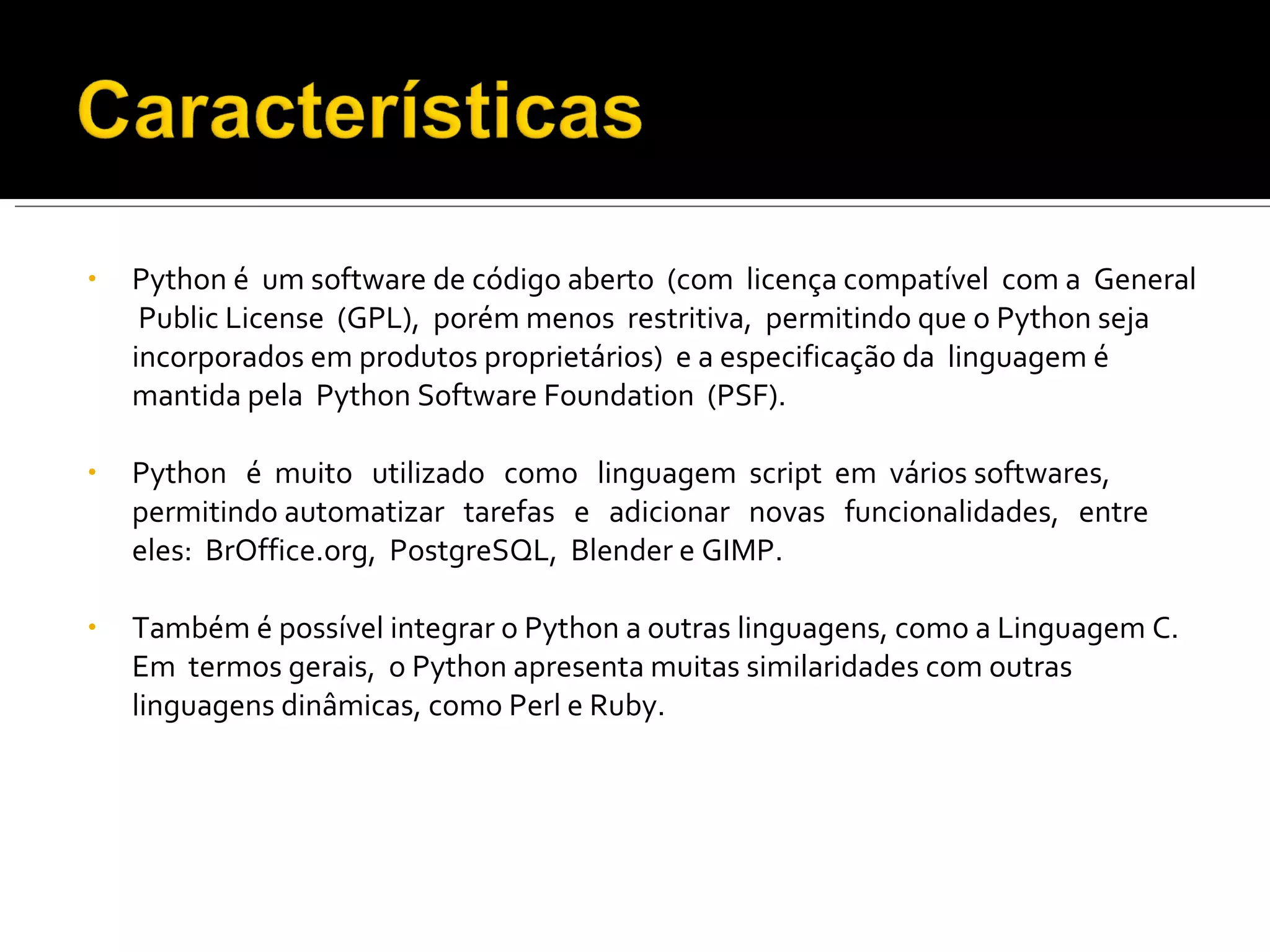 Python é  um software de código aberto  (com  licença compatível  com a  General  Public License  (GPL),  porém menos  restritiva,  permitindo que o Python seja  incorporados em produtos proprietários)  e a especificação da  linguagem é mantida pela  Python Software Foundation  (PSF). Python  é  muito  utilizado  como  linguagem  script  em  vários softwares,  permitindo automatizar  tarefas  e  adicionar  novas  funcionalidades,  entre  eles:  BrOffice.org,  PostgreSQL,  Blender e GIMP.  Também é possível integrar o Python a outras linguagens, como a Linguagem C.  Em  termos gerais,  o Python apresenta muitas similaridades com outras linguagens dinâmicas, como Perl e Ruby. 