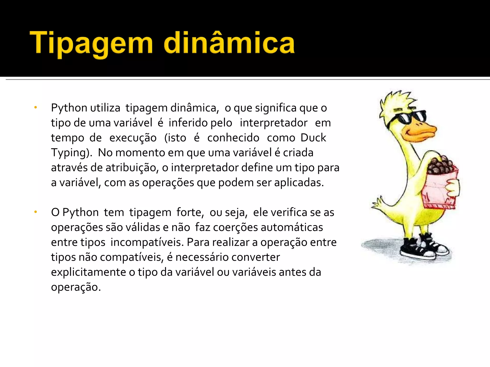 Python utiliza  tipagem dinâmica,  o que significa que o tipo de uma variável  é  inferido pelo  interpretador  em  tempo  de  execução  (isto  é  conhecido  como  Duck  Typing).  No momento em que uma variável é criada através de atribuição, o interpretador define um tipo para a variável, com as operações que podem ser aplicadas.  O Python  tem  tipagem  forte,  ou seja,  ele verifica se as operações são válidas e não  faz coerções automáticas entre tipos  incompatíveis. Para realizar a operação entre tipos não compatíveis, é necessário converter explicitamente o tipo da variável ou variáveis antes da operação. 