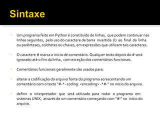 Um programa feito em Python é constituído de linhas,  que podem continuar nas linhas seguintes,  pelo uso do caractere de barra  invertida  (\)  ao  final  da  linha ou parênteses, colchetes ou chaves, em expressões que utilizam tais caracteres. O caractere # marca o inicio de comentário. Qualquer texto depois do # será ignorado até o fim da linha , com exceção dos comentários funcionais. Comentários funcionais geralmente são usados para: alterar a codificação do arquivo fonte do programa acrescentando um comentário com o texto “#-*- coding: <encoding> -*#-” no inicio do arquivo. definir  o  interpretador  que  será  utilizado  para  rodar  o  programa  em  sistemas UNIX,  através de um comentário começando com “#!” no  inicio do arquivo. 