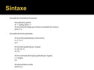 Exemplo de comentários funcionais: #!/usr/bin/env python # -*- coding: latin1 -*- # Uma linha de código que mostra o resultado de 7 vezes 3 print 7 * 3 Exemplos de linhas quebradas: # Uma linha quebrada por contra-barra a = 7 * 3 + \  5 / 2 # Uma lista (quebrada por vírgula) b = ['a', 'b', 'c‘, 'd', 'e'] # Uma chamada de função (quebrada por vírgula) c = range(1, 11) # imprime todos na tela print a, b, c 