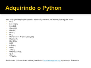 Esta linguagem de programação esta disponível para várias plataformas, que seguem abaixo : Unix;  Sun Solaris; FreeBSD; OpenBSD; IBM-AIX; HP/UX; IRIX; MS-Windows (NT/2000/2003/CE); Macintosh; IBM-OS/2; DOS; PalmOS; BeOS; Amiga; VMS/OpenVMS; QNX; VxWorks.   Para obter o Python acesse o endereço eletrônico:  http://www.python.org   e procure por downloads. 