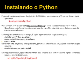 Para usuários das mais diversas distribuições de GNU/Linux que possuem o APT, como o Debian, basta apenas um: $ apt-get install python   Você também pode acessar o site  http://www.python.org  e baixar a versão mais recente do Python. Quando este curso foi escrito, estávamos na versão 2.4.2. Não há problemas em baixar uma versão mais nova caso ela exista. Entre na pasta onde foi baixado o arquivo, faça o logon como root e siga as instruções: digite  tar xzvf Python-2.4.2.tgz; acesse o diretório e execute  ./configure; execute  make. Neste momento, o Python já esta operacional, porém não está instalado em /usr/local no system. Faça o seguinte: para instalar execute:  make install Em máquinas Windows, após instalar o Python, para adicioná-lo ao path do sistema, digite o comando a seguir no prompt de comando: set path=%path%;C:\python26 