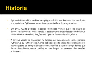 Python foi concebido no final de 1989 por Guido van Rossum. Um dos focos primordiais de Python era aumentar a produtividade do programador. Em 1991, Guido publicou o código (nomeado versão 0.9.0) no grupo de discussão alt.sources. Nessa versão já estavam presentes classes com herança, tratamento de exceções, funções e os tipos de dado nativos list, dict, str A terceira versão da linguagem foi lançada em dezembro de 2008, chamada Python 3.0 ou Python 3000. Como noticiado desde antes de seu lançamento, houve quebra de compatibilidade com a família 2.x para corrigir falhas que foram descobertas neste padrão, e para limpar os excessos das versões anteriores. 