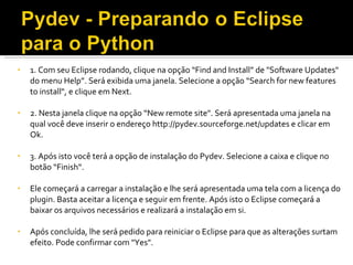 1. Com seu Eclipse rodando, clique na opção “Find and Install” de &quot;Software Updates&quot; do menu Help”. Será exibida uma janela. Selecione a opção “Search for new features  to install&quot;, e clique em Next. 2. Nesta janela clique na opção “New remote site&quot;. Será apresentada uma janela na qual você deve inserir o endereço http://pydev.sourceforge.net/updates e clicar em Ok. 3. Após isto você terá a opção de instalação do Pydev. Selecione a caixa e clique no botão “Finish“. Ele começará a carregar a instalação e lhe será apresentada uma tela com a licença do plugin. Basta aceitar a licença e seguir em frente. Após isto o Eclipse começará a baixar os arquivos necessários e realizará a instalação em si.  Após concluída, lhe será pedido para reiniciar o Eclipse para que as alterações surtam efeito. Pode confirmar com &quot;Yes&quot;. 