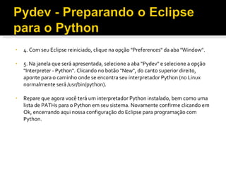 4. Com seu Eclipse reiniciado, clique na opção &quot;Preferences&quot; da aba &quot;Window&quot;. 5. Na janela que será apresentada, selecione a aba &quot;Pydev&quot; e selecione a opção &quot;Interpreter - Python&quot;. Clicando no botão &quot;New&quot;, do canto superior direito, aponte para o caminho onde se encontra seu interpretador Python (no Linux normalmente será /usr/bin/python). Repare que agora você terá um interpretador Python instalado, bem como uma lista de PATHs para o Python em seu sistema. Novamente confirme clicando em Ok, encerrando aqui nossa configuração do Eclipse para programação com Python. 