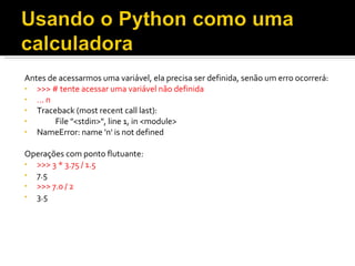 Antes de acessarmos uma variável, ela precisa ser definida, senão um erro ocorrerá: >>> # tente acessar uma variável não definida ... n  Traceback (most recent call last):  File &quot;<stdin>&quot;, line 1, in <module>  NameError: name 'n' is not defined  Operações com ponto flutuante: >>> 3 * 3.75 / 1.5  7.5 >>> 7.0 / 2  3.5  