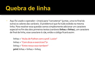 Aqui foi usado o operador + (mais) para “concatenar” (juntar, uma no final da outra) os valores das variáveis. O problema é que foi tudo exibido na mesma linha. Para resolver essa questão vamos simplesmente adicionar um caractere especial no fim dos dois primeiros textos (variáveis  linha1  e  linha2 ), um caractere de final de linha, esse caractere é o  \n , então o código ficará assim: linha1 =  “Aulas de Python com o prof. Luiz\n” linha2 =  “Com dicas e exercícios!”\n linha3 =  “Entre nessa voce tambem” print  linha1 + linha2 + linha3 