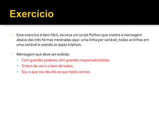 Esse exercício é bem fácil, escreva um script Python que mostre a mensagem abaixo das três formas mostradas aqui: uma linha por variável, todas as linhas em uma variável e usando as aspas tríplices. Mensagem que deve ser exibida: Com grandes poderes vêm grandes responsabilidades. O bem de um e o bem de todos. Sou o que sou devido ao que todos somos. 