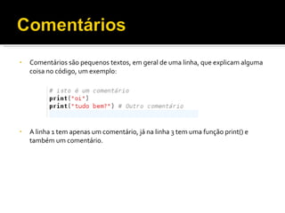 Comentários são pequenos textos, em geral de uma linha, que explicam alguma coisa no código, um exemplo: A linha 1 tem apenas um comentário, já na linha 3 tem uma função print() e também um comentário. 