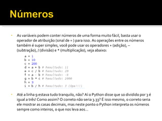 As variáveis podem conter números de uma forma muito fácil, basta usar o operador de atribuição (sinal de = ) para isso. As operações entre os números também é super simples, você pode usar os operadores + (adição), – (subtração), / (divisão) e * (multiplicação), veja abaixo: Até a linha 9 estava tudo tranquilo, não? Aí o Python disse que 10 dividido por 3 é igual a três! Como assim? O correto não seria 3.33? É isso mesmo, o correto seria ele mostrar as casas decimais, mas neste ponto o Python interpreta os números sempre como inteiros, o que nos leva aos… 