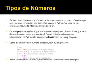 Existem tipos diferentes de números, existem os inteiros, os reais… E no exemplo anterior fornecemos dois números inteiros para o Python (3 e 10) e ele nos retornou o resultado inteiro da divisão que é o 3. Os  integer  (inteiros) são os que usamos no exemplo, eles têm um limite que varia de acordo com o sistema operacional. Outros dois tipos de números interessantes no Python são os números  float  (reais) e os  long  (longos)… Como dizemos que um número é integer,float ou long? Assim: Assim conseguimos resolver o probleminha da divisão no nosso exemplo! 
