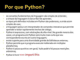 os conceitos fundamentais da linguagem são simples de entender; a sintaxe da linguagem é clara e fácil de aprender; os tipos pré-definidos incluídos em Python são poderosos, e ainda assim simples de usar; a linguagem possui um interpretador de comandos interativo que permite aprender e testar rapidamente trechos de código; Python é expressivo, com abstrações de alto nível. Na grande maioria dos casos, um programa em Python será muito mais curto que seu correspondente escrito em outra linguagem; existe suporte para uma diversidade grande de bibliotecas externas; Python permite que o programa execute inalterado em múltiplas plataformas; Python é pouco punitivo: em geral, 'tudo pode'e há poucas restrições arbitrárias; Python é livre!  >>> import this 