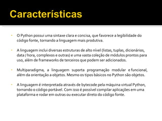 O Python possui uma sintaxe clara e concisa, que favorece a legibilidade do código fonte, tornando a linguagem mais produtiva. A linguagem inclui diversas estruturas de alto nível (listas, tuplas, dicionários, data / hora, complexos e outras) e uma vasta coleção de módulos prontos para uso, além de frameworks de terceiros que podem ser adicionados. Multiparadigma,  a  linguagem  suporta  programação  modular  e funcional, além da orientação a objetos. Mesmo os tipos básicos no Python são objetos. A linguagem é interpretada através de bytecode pela máquina virtual Python, tornando o código portável. Com isso é possível compilar aplicações em uma plataforma e rodar em outras ou executar direto do código fonte. 