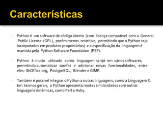 Python é  um software de código aberto  (com  licença compatível  com a  General  Public License  (GPL),  porém menos  restritiva,  permitindo que o Python seja  incorporados em produtos proprietários)  e a especificação da  linguagem é mantida pela  Python Software Foundation  (PSF). Python  é  muito  utilizado  como  linguagem  script  em  vários softwares,  permitindo automatizar  tarefas  e  adicionar  novas  funcionalidades,  entre  eles:  BrOffice.org,  PostgreSQL,  Blender e GIMP.  Também é possível integrar o Python a outras linguagens, como a Linguagem C.  Em  termos gerais,  o Python apresenta muitas similaridades com outras linguagens dinâmicas, como Perl e Ruby. 