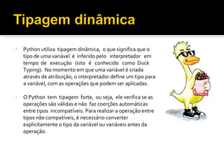 Python utiliza  tipagem dinâmica,  o que significa que o tipo de uma variável  é  inferido pelo  interpretador  em  tempo  de  execução  (isto  é  conhecido  como  Duck  Typing).  No momento em que uma variável é criada através de atribuição, o interpretador define um tipo para a variável, com as operações que podem ser aplicadas.  O Python  tem  tipagem  forte,  ou seja,  ele verifica se as operações são válidas e não  faz coerções automáticas entre tipos  incompatíveis. Para realizar a operação entre tipos não compatíveis, é necessário converter explicitamente o tipo da variável ou variáveis antes da operação. 