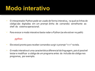 O interpretador Python pode ser usado de forma interativa,  na qual as linhas de código são  digitadas  em  um  prompt  (linha  de  comando)  semelhante  ao  shell  do  sistema operacional. Para evocar o modo interativo basta rodar o Python (se ele estiver no path): python Ele estará pronto para receber comandos surgir o prompt “>>>” na tela. O modo interativo é uma característica diferencial da linguagem, pois é possível testar e modificar  o código de um programa antes  da  inclusão do código nos  programas,  por exemplo. 