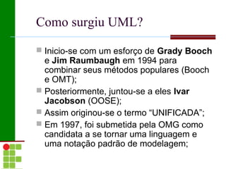 Como surgiu UML?

 Inicio-se com um esforço de Grady Booch
  e Jim Raumbaugh em 1994 para
  combinar seus métodos populares (Booch
  e OMT);
 Posteriormente, juntou-se a eles Ivar
  Jacobson (OOSE);
 Assim originou-se o termo “UNIFICADA”;
 Em 1997, foi submetida pela OMG como
  candidata a se tornar uma linguagem e
  uma notação padrão de modelagem;
 