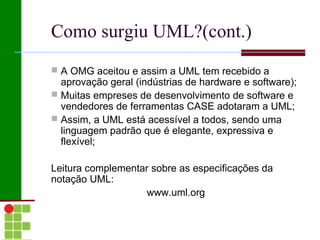 Como surgiu UML?(cont.)
 A OMG aceitou e assim a UML tem recebido a
  aprovação geral (indústrias de hardware e software);
 Muitas empreses de desenvolvimento de software e
  vendedores de ferramentas CASE adotaram a UML;
 Assim, a UML está acessível a todos, sendo uma
  linguagem padrão que é elegante, expressiva e
  flexível;

Leitura complementar sobre as especificações da
notação UML:
                   www.uml.org
 