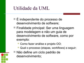 Utilidade da UML

 É independente do processo de
  desenvolvimento de software;
 Finalidade principal: Ser uma linguagem
  para modelagem e não um guia de
  desenvolvimento de software, como por
  exemplo:
     Como fazer análise e projeto OO;
     Qual o processo (etapas, workflows) a seguir;
 Não define um ciclo padrão de
  desenvolvimento;
 