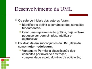 Desenvolvimento da UML
 Os esforço iniciais dos autores foram:
    Identificar e definir a semântica dos conceitos
     fundamentais;
    Criar uma representação gráfica, cuja sintaxe
     pudesse ser bem simples, intuitiva e
     expressiva;
 Foi dividida em subconjuntos da UML,definida
  como meta-modelagem;
    Vantagem: Permitir a classificação dos
     conceitos por nível de abstração,
     complexidade e pelo domínio da aplicação;
 