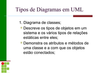 Tipos de Diagramas em UML

 1. Diagrama de classes;
   Descreve os tipos de objetos em um
    sistema e os vários tipos de relações
    estáticas entre eles;
   Demonstra os atributos e métodos de
    uma classe e a com que os objetos
    estão conectados;
 