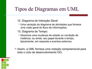Tipos de Diagramas em UML

 12. Diagrama de Interação Geral:
     Uma variação do diagrama de atividades que fornece
      uma visão geral do fluxo de informações;
 13. Diagrama de Tempo:
     Descreve uma mudança de estado ou condição de
      instância, ou ainda, seu papel durante o tempo,
      tipicamente, em resposta a eventos externos;

 Assim, a UML fornece uma notação compreensível para
 todo o ciclo de desenvolvimento OO;
 