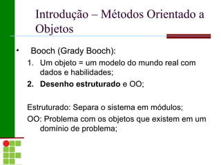 Introdução – Métodos Orientado a
      Objetos
•   Booch (Grady Booch):
    1. Um objeto = um modelo do mundo real com
       dados e habilidades;
    2. Desenho estruturado e OO;

    Estruturado: Separa o sistema em módulos;
    OO: Problema com os objetos que existem em um
        domínio de problema;
 