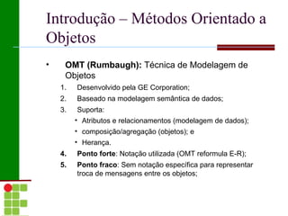 Introdução – Métodos Orientado a
Objetos
•    OMT (Rumbaugh): Técnica de Modelagem de
     Objetos
    1.   Desenvolvido pela GE Corporation;
    2.   Baseado na modelagem semântica de dados;
    3.    Suporta:
         • Atributos e relacionamentos (modelagem de dados);
         • composição/agregação (objetos); e
         • Herança.
    4.   Ponto forte: Notação utilizada (OMT reformula E-R);
    5.   Ponto fraco: Sem notação específica para representar
         troca de mensagens entre os objetos;
 