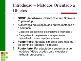 Introdução – Métodos Orientado a
Objetos
•  OOSE (Jacobson): Object-Oriented Software
   Engineering;
1. A diferença em relação aos outros métodos é
   o seu foco:
    – Casos de uso (domínio do problema e interfaces);
    – Categorização de pessoas e equipamentos,
      dependendo do seu papel no sistema;
2. Ponto fraco: Notação simplista para objetos
   de domínios (objetos = círculos);
3. Ponto forte: Foi adaptado a engenharia de
   negócios (idéias usadas para modelar e
   melhorar processos);
 