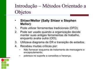Introdução – Métodos Orientado a
Objetos
•    Shlaer/Mellor (Sally Shlaer e Stephen
     Mellor):
1.   Pode utilizar ferramentas tradicionais (DFD);
2.   Pode ser usado quando a organização decide
     manter suas antigas ferramentas de trabalho,
     enquanto avalia outra (OO);
3.   Utilizava diagrama de ER e transição de estados;
4.   Recebeu muitas críticas por:
     –   Não fornecer esquema de tratamento de mensagens e
         encapsulamento;
     –   pobreza no suporte a conceitos e herança;
 