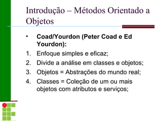 Introdução – Métodos Orientado a
Objetos
•    Coad/Yourdon (Peter Coad e Ed
     Yourdon):
1.   Enfoque simples e eficaz;
2.   Divide a análise em classes e objetos;
3.   Objetos = Abstrações do mundo real;
4.   Classes = Coleção de um ou mais
     objetos com atributos e serviços;
 