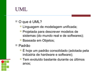 UML

 O que é UML?
     Linguagem de modelagem unificada;
     Projetada para descrever modelos de
      sistemas (do mundo real e de softwares);
     Baseada em Objetos;
 Padrão
     É hoje um padrão consolidado (adotada pela
      indústria de hardware e software);
     Tem evoluído bastante durante os últimos
      anos;
 