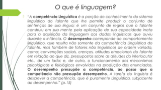 O que é linguagem?
 “A competência Linguística é a porção do conhecimento do sistema
linguístico do falante que lhe permite produzir o conjunto de
sentenças de sua língua; é um conjunto de regras que o falante
construiu em sua mente pela aplicação de sua capacidade inata
para a aquisição da linguagem aos dados linguísticos que ouviu
durante a infância. O desempenho corresponde ao comportamento
linguístico, que resulta não somente da competência Linguística do
falante, mas também de fatores não linguísticos de ordem variada,
como: convenções sociais, crenças, atitudes emocionais do falante
em relação ao que diz, pressupostos sobre as atitudes do interlocutor
etc., de um lado; e, de outro, o funcionamento dos mecanismos
psicológicos e fisiológicos envolvidos na produção dos enunciados.
O desempenho pressupõe a competência, ao passo que a
competência não pressupõe desempenho. A tarefa do linguista é
descrever a competência, que é puramente Linguística, subjacente
ao desempenho.” (p.15)
 