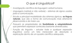 O que é Linguística?
 Investigação científica da linguagem verbal humana.
 Linguagens (verbais e não verbais) – sistemas de signos usados
para a comunicação.
 Estuda a principal modalidade dos sistemas sígnicos, as línguas
naturais, que são a forma de comunicação mais altamente
desenvolvida e de maior uso.
 Possuem as propriedades de flexibilidade e adaptabilidade
que permitem expressar conteúdos bastante diversificados.
 Função do linguista – estudar toda e qualquer expressão
linguística como um fato merecedor de descrição e
explicação dentro de um quadro científico adequado.
 