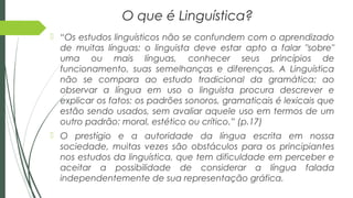 O que é Linguística?
 “Os estudos linguísticos não se confundem com o aprendizado
de muitas línguas: o linguista deve estar apto a falar "sobre"
uma ou mais línguas, conhecer seus princípios de
funcionamento, suas semelhanças e diferenças. A Linguística
não se compara ao estudo tradicional da gramática; ao
observar a língua em uso o linguista procura descrever e
explicar os fatos: os padrões sonoros, gramaticais é lexicais que
estão sendo usados, sem avaliar aquele uso em termos de um
outro padrão: moral, estético ou crítico.” (p.17)
 O prestígio e a autoridade da língua escrita em nossa
sociedade, muitas vezes são obstáculos para os principiantes
nos estudos da linguística, que tem dificuldade em perceber e
aceitar a possibilidade de considerar a língua falada
independentemente de sua representação gráfica.
 
