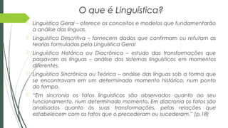 O que é Linguística?
 Linguística Geral – oferece os conceitos e modelos que fundamentarão
a análise das línguas.
 Linguística Descritiva – fornecem dados que confirmam ou refutam as
teorias formuladas pela Linguística Geral
 Linguística Histórica ou Diacrônica – estudo das transformações que
passavam as línguas – análise dos sistemas linguísticos em momentos
diferentes.
 Linguística Sincrônica ou Teórica – análise das línguas sob a forma que
se encontravam em um determinado momento histórico, num ponto
do tempo.
 “Em sincronia os fatos linguísticos são observados quanto ao seu
funcionamento, num determinado momento. Em diacronia os fatos são
analisados quanto às suas transformações, pelas relações que
estabelecem com os fatos que o precederam ou sucederam.” (p.18)
 