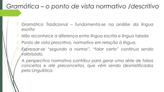 Gramática – o ponto de vista normativo /descritivo
 Gramática Tradicional – fundamenta-se na análise da língua
escrita
 Não reconhece a diferença entre língua escrita e língua falada
 Ponto de vista prescritivo, normativo em relação à língua.
 Expressar-se “segundo a norma”, “falar certo” continua sendo
valorizado.
 A perspectiva normativa contribui para gerar uma série de falsos
conceitos e até preconceitos, que vêm sendo desmistificados
pela Linguística.
 