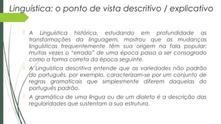 Linguística: o ponto de vista descritivo / explicativo
 A Linguística histórica, estudando em profundidade as
transformações da linguagem, mostrou que as mudanças
linguísticas frequentemente têm sua origem na fala popular:
muitas vezes o “errado” de uma época passa a ser consagrado
como a forma correta da época seguinte.
 A Linguística descritiva entende que as variedades não padrão
do português, por exemplo, caracterizam-se por um conjunto de
regras gramaticais que simplesmente diferem daquelas do
português padrão.
 A gramática de uma língua ou de um dialeto é a descrição das
regularidades que sustentam a sua estrutura.
 