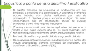 Linguística: o ponto de vista descritivo / explicativo
 O caráter científico da Linguística se fundamenta em dois
princípios: o empirismo e a objetividade. A Linguística é empírica
porque trabalha com dados verificáveis por meio de
observação; é objetiva porque examina a língua de forma
independente, livre de preconceitos sociais ou culturais
associados a uma visão leiga da linguagem.
 Chomsky – é necessária uma teoria explicativa que preceda os
dados e que possa explicar não só as frases realizadas mas
também as que potencialmente seriam produzidas pelo falante.
 Teoria da Gramática – gramaticalidade e agramaticalidade
 Os gerativistas estão preocupados em depreender na análise das
línguas propriedades comuns, universais da linguagem, que
constituem a Gramática Universal (GU)
 