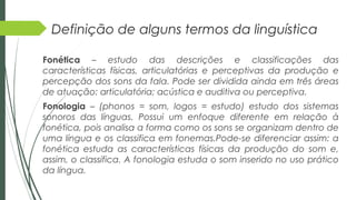 Definição de alguns termos da linguística
Fonética – estudo das descrições e classificações das
características físicas, articulatórias e perceptivas da produção e
percepção dos sons da fala. Pode ser dividida ainda em três áreas
de atuação: articulatória; acústica e auditiva ou perceptiva.
Fonologia – (phonos = som, logos = estudo) estudo dos sistemas
sonoros das línguas. Possui um enfoque diferente em relação à
fonética, pois analisa a forma como os sons se organizam dentro de
uma língua e os classifica em fonemas.Pode-se diferenciar assim: a
fonética estuda as características físicas da produção do som e,
assim, o classifica. A fonologia estuda o som inserido no uso prático
da língua.
 