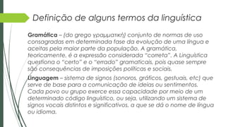 Definição de alguns termos da linguística
Gramática – (do grego γραμματική) conjunto de normas de uso
consagradas em determinada fase da evolução de uma língua e
aceitas pela maior parte da população. A gramática,
teoricamente, é a expressão considerada “correta”. A Linguística
questiona o “certo” e o “errado” gramaticais, pois quase sempre
são consequências de imposições políticas e sociais.
Linguagem – sistema de signos (sonoros, gráficos, gestuais, etc) que
serve de base para a comunicação de ideias ou sentimentos.
Cada povo ou grupo exerce essa capacidade por meio de um
determinado código linguístico, ou seja, utilizando um sistema de
signos vocais distintos e significativos, a que se dá o nome de língua
ou idioma.
 