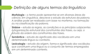 Definição de alguns termos da linguística
Morfologia – o termo pode apresentar-se em diversas áreas da
ciência. Em Linguística, descreve o estudo da estrutura da palavra.
A análise pode ser realizada com base no morfema, na formação
ou na classificação da palavra.
Sintaxe – estuda as regras, as condições e os princípios subjacentes
à organização estrutural dos constituintes das frases, ou seja, o
estudo da ordem dos constituintes das frases.
Semântica – estudo do significado dos vocábulos em uma
determinada língua ou contexto.
Lexicologia – estudo da origem, forma e significado dos vocábulos
que constituem uma língua ou o conjunto de termos empregados
em um determinado contexto.
 
